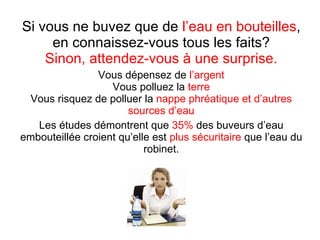 Si vous ne buvez que de  l’eau en bouteilles , en connaissez-vous tous les faits? Sinon, attendez-vous à une surprise. Vous dépensez de  l’argent Vous polluez la  terre Vous risquez de polluer la  nappe phréatique et d’autres sources d’eau Les études démontrent que  35%  des buveurs d’eau embouteillée croient qu’elle est  plus sécuritaire  que l’eau du robinet. 