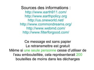 Sources des informations : http://www.earth911.com/ http://www.earthpolicy.org http://us.oneworld.net/ http://www.commondreams.org/ http://www.webmd.com/ http://www.filterforgood.com/ Ce message est sans papier Le retransmettre est gratuit Même si  une seule personne  cesse d’utiliser de l’eau embouteillée, cela représenterait  200  bouteilles de moins dans les décharges 