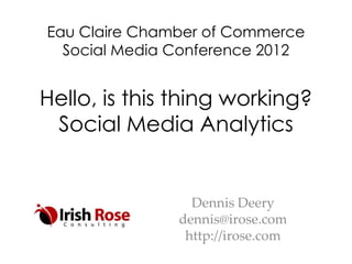 Eau Claire Chamber of Commerce
  Social Media Conference 2012


Hello, is this thing working?
 Social Media Analytics


                 Dennis Deery
               dennis@irose.com
                http://irose.com
 