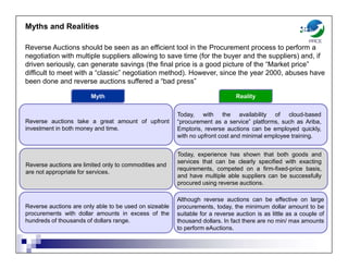 Myths and Realities
Reverse Auctions should be seen as an efficient tool in the Procurement process to perform a
negotiation with multiple suppliers allowing to save time (for the buyer and the suppliers) and, if
driven seriously, can generate savings (the final price is a good picture of the “Market price”
difficult to meet with a “classic” negotiation method). However, since the year 2000, abuses have
been done and reverse auctions suffered a “bad press”
Reverse auctions take a great amount of upfront
investment in both money and time.
Today, with the availability of cloud-based
“procurement as a service” platforms, such as Ariba,
Emptoris, reverse auctions can be employed quickly,
with no upfront cost and minimal employee training.
Myth Reality
Reverse auctions are limited only to commodities and
are not appropriate for services.
Today, experience has shown that both goods and
services that can be clearly specified with exacting
requirements, competed on a firm-fixed-price basis,
and have multiple able suppliers can be successfully
procured using reverse auctions.
Reverse auctions are only able to be used on sizeable
procurements with dollar amounts in excess of the
hundreds of thousands of dollars range.
Although reverse auctions can be effective on large
procurements, today, the minimum dollar amount to be
suitable for a reverse auction is as little as a couple of
thousand dollars. In fact there are no min/ max amounts
to perform eAuctions.
 