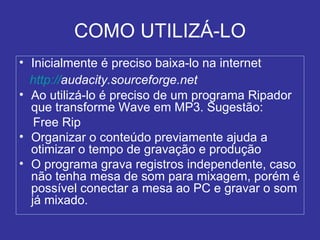 COMO UTILIZÁ-LO Inicialmente é preciso baixa-lo na internet http:// audacity.sourceforge.net   Ao utilizá-lo é preciso de um programa Ripador que transforme Wave em MP3. Sugestão:  Free Rip Organizar o conteúdo previamente ajuda a otimizar o tempo de gravação e produção O programa grava registros independente, caso não tenha mesa de som para mixagem, porém é possível conectar a mesa ao PC e gravar o som já mixado. 