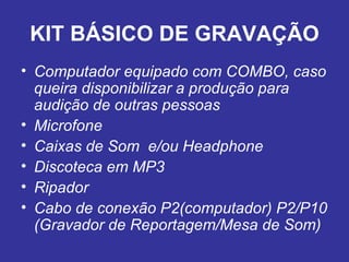 KIT BÁSICO DE GRAVAÇÃO Computador equipado com COMBO, caso queira disponibilizar a produção para audição de outras pessoas Microfone Caixas de Som  e/ou Headphone Discoteca em MP3 Ripador Cabo de conexão P2(computador) P2/P10 (Gravador de Reportagem/Mesa de Som) 