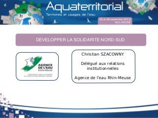 Christian SZACOWNY
Délégué aux relations
institutionnelles
Agence de l’eau Rhin-Meuse
DEVELOPPER LA SOLIDARITE NORD-SUD
 