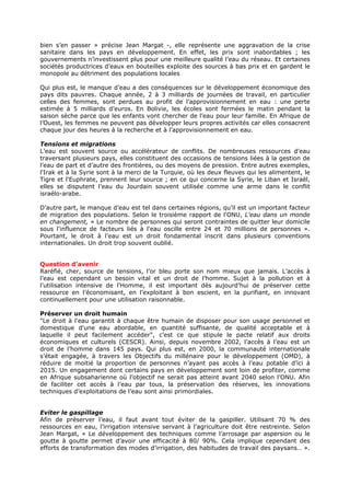 bien s’en passer » précise Jean Margat -, elle représente une aggravation de la crise
sanitaire dans les pays en développement. En effet, les prix sont inabordables ; les
gouvernements n’investissent plus pour une meilleure qualité l’eau du réseau. Et certaines
sociétés productrices d’eaux en bouteilles exploite des sources à bas prix et en gardent le
monopole au détriment des populations locales
Qui plus est, le manque d’eau a des conséquences sur le développement économique des
pays dits pauvres. Chaque année, 2 à 3 milliards de journées de travail, en particulier
celles des femmes, sont perdues au profit de l’approvisionnement en eau : une perte
estimée à 5 milliards d’euros. En Bolivie, les écoles sont fermées le matin pendant la
saison sèche parce que les enfants vont chercher de l’eau pour leur famille. En Afrique de
l’Ouest, les femmes ne peuvent pas développer leurs propres activités car elles consacrent
chaque jour des heures à la recherche et à l’approvisionnement en eau.
Tensions et migrations
L’eau est souvent source ou accélérateur de conflits. De nombreuses ressources d’eau
traversant plusieurs pays, elles constituent des occasions de tensions liées à la gestion de
l’eau de part et d’autre des frontières, ou des moyens de pression. Entre autres exemples,
l'Irak et à la Syrie sont à la merci de la Turquie, où les deux fleuves qui les alimentent, le
Tigre et l'Euphrate, prennent leur source ; en ce qui concerne la Syrie, le Liban et Israël,
elles se disputent l’eau du Jourdain souvent utilisée comme une arme dans le conflit
israélo-arabe.
D’autre part, le manque d’eau est tel dans certaines régions, qu’il est un important facteur
de migration des populations. Selon le troisième rapport de l'ONU, L'eau dans un monde
en changement, « Le nombre de personnes qui seront contraintes de quitter leur domicile
sous l'influence de facteurs liés à l'eau oscille entre 24 et 70 millions de personnes ».
Pourtant, le droit à l’eau est un droit fondamental inscrit dans plusieurs conventions
internationales. Un droit trop souvent oublié.
Question d’avenir
Raréfié, cher, source de tensions, l’or bleu porte son nom mieux que jamais. L’accès à
l’eau est cependant un besoin vital et un droit de l’homme. Sujet à la pollution et à
l’utilisation intensive de l’Homme, il est important dès aujourd’hui de préserver cette
ressource en l’économisant, en l’exploitant à bon escient, en la purifiant, en innovant
continuellement pour une utilisation raisonnable.
Préserver un droit humain
"Le droit à l'eau garantit à chaque être humain de disposer pour son usage personnel et
domestique d'une eau abordable, en quantité suffisante, de qualité acceptable et à
laquelle il peut facilement accéder", c’est ce que stipule le pacte relatif aux droits
économiques et culturels (CESCR). Ainsi, depuis novembre 2002, l’accès à l’eau est un
droit de l’homme dans 145 pays. Qui plus est, en 2000, la communauté internationale
s’était engagée, à travers les Objectifs du millénaire pour le développement (OMD), à
réduire de moitié la proportion de personnes n’ayant pas accès à l’eau potable d’ici à
2015. Un engagement dont certains pays en développement sont loin de profiter, comme
en Afrique subsaharienne où l’objectif ne serait pas atteint avant 2040 selon l’ONU. Afin
de faciliter cet accès à l’eau par tous, la préservation des réserves, les innovations
techniques d’exploitations de l’eau sont ainsi primordiales.
Eviter le gaspillage
Afin de préserver l’eau, il faut avant tout éviter de la gaspiller. Utilisant 70 % des
ressources en eau, l’irrigation intensive servant à l’agriculture doit être restreinte. Selon
Jean Margat, « Le développement des techniques comme l’arrosage par aspersion ou le
goutte à goutte permet d’avoir une efficacité à 80/ 90%. Cela implique cependant des
efforts de transformation des modes d’irrigation, des habitudes de travail des paysans… ».

 