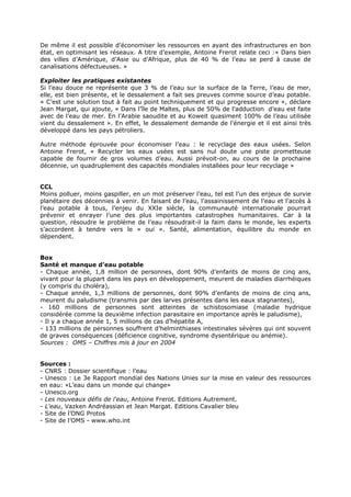 De même il est possible d’économiser les ressources en ayant des infrastructures en bon
état, en optimisant les réseaux. A titre d’exemple, Antoine Frerot relate ceci :« Dans bien
des villes d’Amérique, d’Asie ou d’Afrique, plus de 40 % de l’eau se perd à cause de
canalisations défectueuses. »
Exploiter les pratiques existantes
Si l’eau douce ne représente que 3 % de l’eau sur la surface de la Terre, l’eau de mer,
elle, est bien présente, et le dessalement a fait ses preuves comme source d’eau potable.
« C’est une solution tout à fait au point techniquement et qui progresse encore », déclare
Jean Margat, qui ajoute, « Dans l’île de Maltes, plus de 50% de l’adduction d’eau est faite
avec de l’eau de mer. En l’Arabie saoudite et au Koweit quasiment 100% de l’eau utilisée
vient du dessalement ». En effet, le dessalement demande de l’énergie et il est ainsi très
développé dans les pays pétroliers.
Autre méthode éprouvée pour économiser l’eau : le recyclage des eaux usées. Selon
Antoine Frerot, « Recycler les eaux usées est sans nul doute une piste prometteuse
capable de fournir de gros volumes d’eau. Aussi prévoit-on, au cours de la prochaine
décennie, un quadruplement des capacités mondiales installées pour leur recyclage »
CCL
Moins polluer, moins gaspiller, en un mot préserver l’eau, tel est l’un des enjeux de survie
planétaire des décennies à venir. En faisant de l’eau, l’assainissement de l’eau et l’accès à
l’eau potable à tous, l’enjeu du XXIe siècle, la communauté internationale pourrait
prévenir et enrayer l’une des plus importantes catastrophes humanitaires. Car à la
question, résoudre le problème de l’eau résoudrait-il la faim dans le monde, les experts
s’accordent à tendre vers le « oui ». Santé, alimentation, équilibre du monde en
dépendent.
Box
Santé et manque d’eau potable
- Chaque année, 1,8 million de personnes, dont 90% d’enfants de moins de cinq ans,
vivant pour la plupart dans les pays en développement, meurent de maladies diarrhéiques
(y compris du choléra),
- Chaque année, 1,3 millions de personnes, dont 90% d’enfants de moins de cinq ans,
meurent du paludisme (transmis par des larves présentes dans les eaux stagnantes),
- 160 millions de personnes sont atteintes de schistosomiase (maladie hydrique
considérée comme la deuxième infection parasitaire en importance après le paludisme),
- Il y a chaque année 1, 5 millions de cas d’hépatite A,
- 133 millions de personnes souffrent d’helminthiases intestinales sévères qui ont souvent
de graves conséquences (déficience cognitive, syndrome dysentérique ou anémie).
Sources : OMS – Chiffres mis à jour en 2004
Sources :
- CNRS : Dossier scientifique : l’eau
- Unesco : Le 3e Rapport mondial des Nations Unies sur la mise en valeur des ressources
en eau: «L’eau dans un monde qui change»
- Unesco.org
- Les nouveaux défis de l'eau, Antoine Frerot. Editions Autrement.
- L'eau, Vazken Andréassian et Jean Margat. Editions Cavalier bleu
- Site de l’ONG Protos
- Site de l’OMS - www.who.int

 