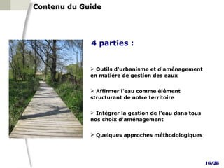 Contenu du Guide




             4 parties :

     1
              Outils d'urbanisme et d'aménagement
             en matière de gestion des eaux
     2
              Affirmer l'eau comme élément
             structurant de notre territoire
     3
              Intégrer la gestion de l'eau dans tous
             nos choix d'aménagement
     4
              Quelques approches méthodologiques




                                                        16/28
 