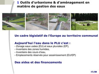1 Outils d'urbanisme & d'aménagement en
 matière de gestion des eaux




Un cadre législatif de l'Europe au territoire communal

Aujourd'hui l'eau dans le PLU c'est :
- Zonage eaux usées (EU) et eaux pluviales (EP),
- Inventaire des zones humides,
- Inventaire des cours d’eau,
- Emplacements réservés pour assainissement (EU/EP)

Des aides et des financements


                                                      17/28
 