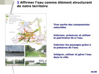 2 Affirmer l'eau comme élément structurant
de notre territoire




                    Tirer partie des composantes
                    naturelles


                    Valoriser, préserver et utiliser
                    le patrimoine lié à l’eau


                    Valoriser les paysages grâce à
                    la présence de l'eau


                    Intégrer, utiliser et gérer l'eau
                    dans la ville




                                                    18/28
 