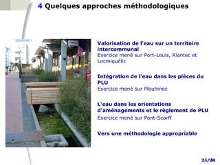 4 Quelques approches méthodologiques




              Valorisation de l'eau sur un territoire
              intercommunal
              Exercice mené sur Port-Louis, Riantec et
              Locmiquélic


              Intégration de l'eau dans les pièces du
              PLU
              Exercice mené sur Plouhinec


              L'eau dans les orientations
              d'aménagements et le règlement de PLU
              Exercice mené sur Pont-Scorff


              Vers une méthodologie appropriable




                                                         25/28
 