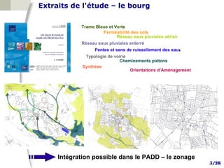 Extraits de l'étude – le bourg

            Trame Bleue et Verte
                     Perméabilité des sols
                            Réseau eaux pluviales aérien
            Réseau eaux pluviales enterré
                  Pentes et sens de ruissellement des eaux
              Typologie de voirie
                             Cheminements piétons
             Synthèse
                                  Orientations d’Aménagement




     Intégration possible dans le PADD – le zonage
                                                               5/28
 