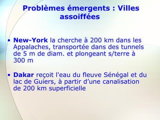 Problèmes émergents : Villes
assoiffées
• New-York la cherche à 200 km dans les
Appalaches, transportée dans des tunnels
de 5 m de diam. et plongeant s/terre à
300 m
• Dakar reçoit l'eau du fleuve Sénégal et du
lac de Guiers, à partir d’une canalisation
de 200 km superficielle
 