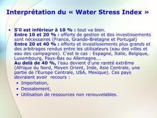 Interprétation du « Water Stress Index »
• S'il est inférieur à 10 % : tout va bien.
Entre 10 et 20 % : efforts de gestion et des investissements
sont nécessaires (France, Grande-Bretagne et Portugal)
Entre 20 et 40 % : efforts et investissements plus grands et
des arbitrages rendus entre les utilisateurs (eau des villes et
eau des campagnes). C'est le cas : Espagne, Italie, Belgique,
Luxembourg, Pays-Bas ou Allemagne….
Au delà de 40 %, l'eau devient d'une rareté extrême
(Afrique du Nord, Moyen Orient, Inde, Asie Centrale, une
partie de l’Europe Centrale, USA, Mexique). Ces pays
devraient avoir recours :
• Importation,
• Dessalement,
• Utilisation de ressources non renouvelables.
 