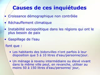 Causes de ces inquiétudes
• Croissance démographique non contrôlée
• Réchauffement climatique
• Instabilité sociopolitique dans les régions qui ont le
plus besoin de paix
• Gaspillage de l’eau
font que :
• Les habitants des bidonvilles n'ont parfois à leur
disposition que 5 à 10 litres d'eau/personne/jour.
• Un ménage à revenu intermédiaire ou élevé vivant
dans la même ville peut, en revanche, utiliser au
moins 50 à 150 litres d'eau/personne/ jour,
 