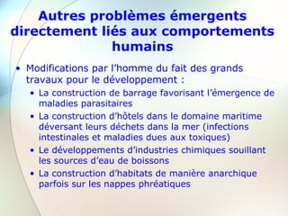 Autres problèmes émergents
directement liés aux comportements
humains
• Modifications par l’homme du fait des grands
travaux pour le développement :
• La construction de barrage favorisant l’émergence de
maladies parasitaires
• La construction d’hôtels dans le domaine maritime
déversant leurs déchets dans la mer (infections
intestinales et maladies dues aux toxiques)
• Le développements d’industries chimiques souillant
les sources d’eau de boissons
• La construction d’habitats de manière anarchique
parfois sur les nappes phréatiques
 