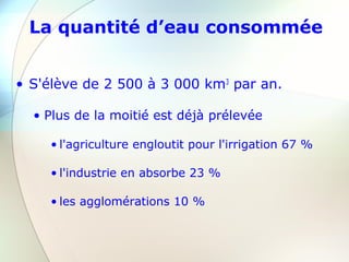 La quantité d’eau consommée
• S'élève de 2 500 à 3 000 km3
par an.
• Plus de la moitié est déjà prélevée
• l'agriculture engloutit pour l'irrigation 67 %
• l'industrie en absorbe 23 %
• les agglomérations 10 %
 