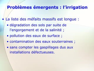 Problèmes émergents : l’irrigation
• La liste des méfaits massifs est longue :
• dégradation des sols par suite de
l'engorgement et de la salinité ;
• pollution des eaux de surface ;
• contamination des eaux souterraines ;
• sans compter les gaspillages dus aux
installations défectueuses.
 