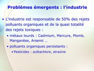 Problèmes émergents : l’industrie
• L’industrie est responsable de 50% des rejets
polluants organiques et de la quasi totalité
des rejets toxiques :
• métaux lourds : Cadmium, Mercure, Plomb,
Manganèse, Arsenic …
• polluants organiques persistants :
• Pesticides : acétachlore, atrazine
 