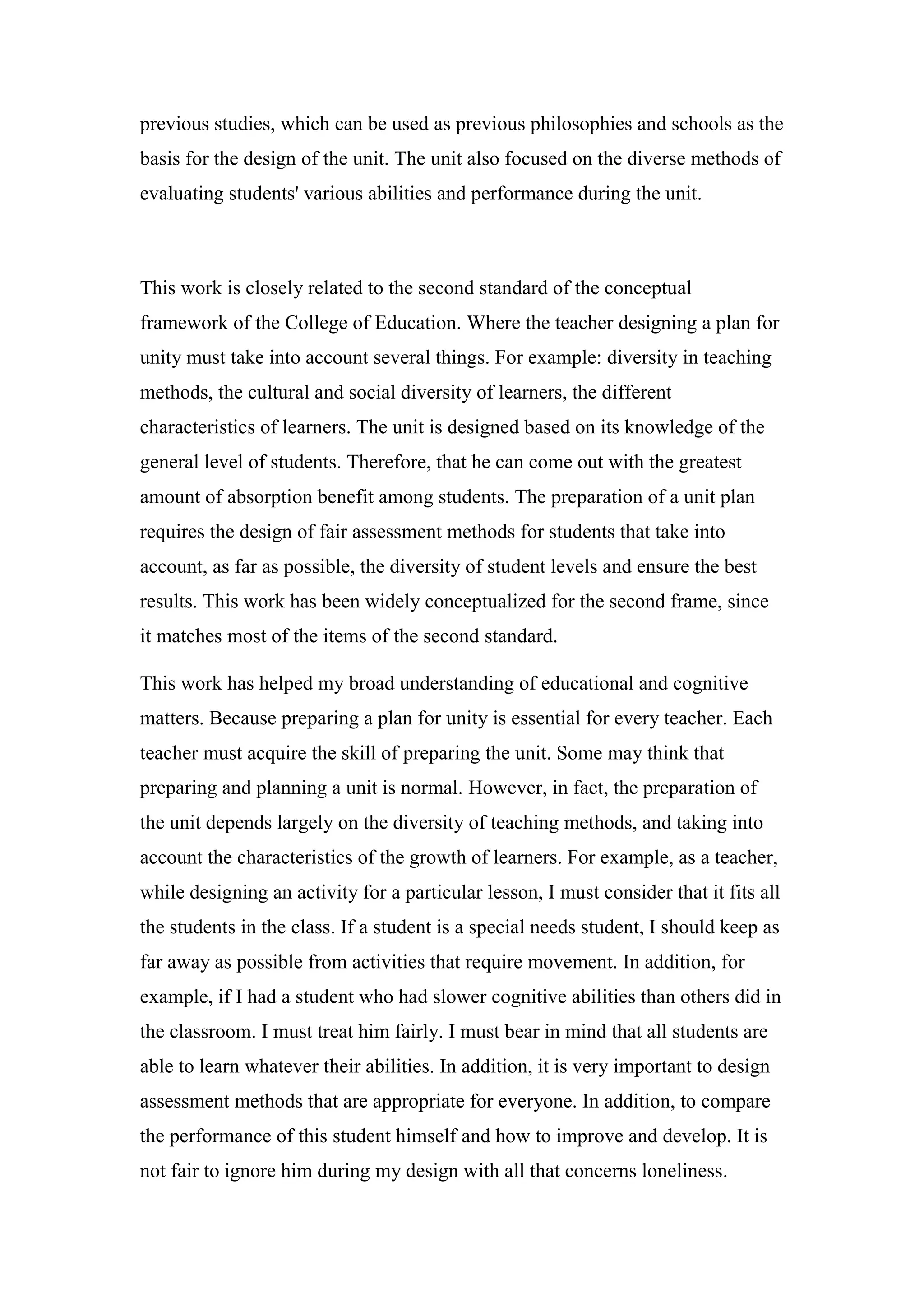 previous studies, which can be used as previous philosophies and schools as the
basis for the design of the unit. The unit also focused on the diverse methods of
evaluating students' various abilities and performance during the unit.
This work is closely related to the second standard of the conceptual
framework of the College of Education. Where the teacher designing a plan for
unity must take into account several things. For example: diversity in teaching
methods, the cultural and social diversity of learners, the different
characteristics of learners. The unit is designed based on its knowledge of the
general level of students. Therefore, that he can come out with the greatest
amount of absorption benefit among students. The preparation of a unit plan
requires the design of fair assessment methods for students that take into
account, as far as possible, the diversity of student levels and ensure the best
results. This work has been widely conceptualized for the second frame, since
it matches most of the items of the second standard.
This work has helped my broad understanding of educational and cognitive
matters. Because preparing a plan for unity is essential for every teacher. Each
teacher must acquire the skill of preparing the unit. Some may think that
preparing and planning a unit is normal. However, in fact, the preparation of
the unit depends largely on the diversity of teaching methods, and taking into
account the characteristics of the growth of learners. For example, as a teacher,
while designing an activity for a particular lesson, I must consider that it fits all
the students in the class. If a student is a special needs student, I should keep as
far away as possible from activities that require movement. In addition, for
example, if I had a student who had slower cognitive abilities than others did in
the classroom. I must treat him fairly. I must bear in mind that all students are
able to learn whatever their abilities. In addition, it is very important to design
assessment methods that are appropriate for everyone. In addition, to compare
the performance of this student himself and how to improve and develop. It is
not fair to ignore him during my design with all that concerns loneliness.
 