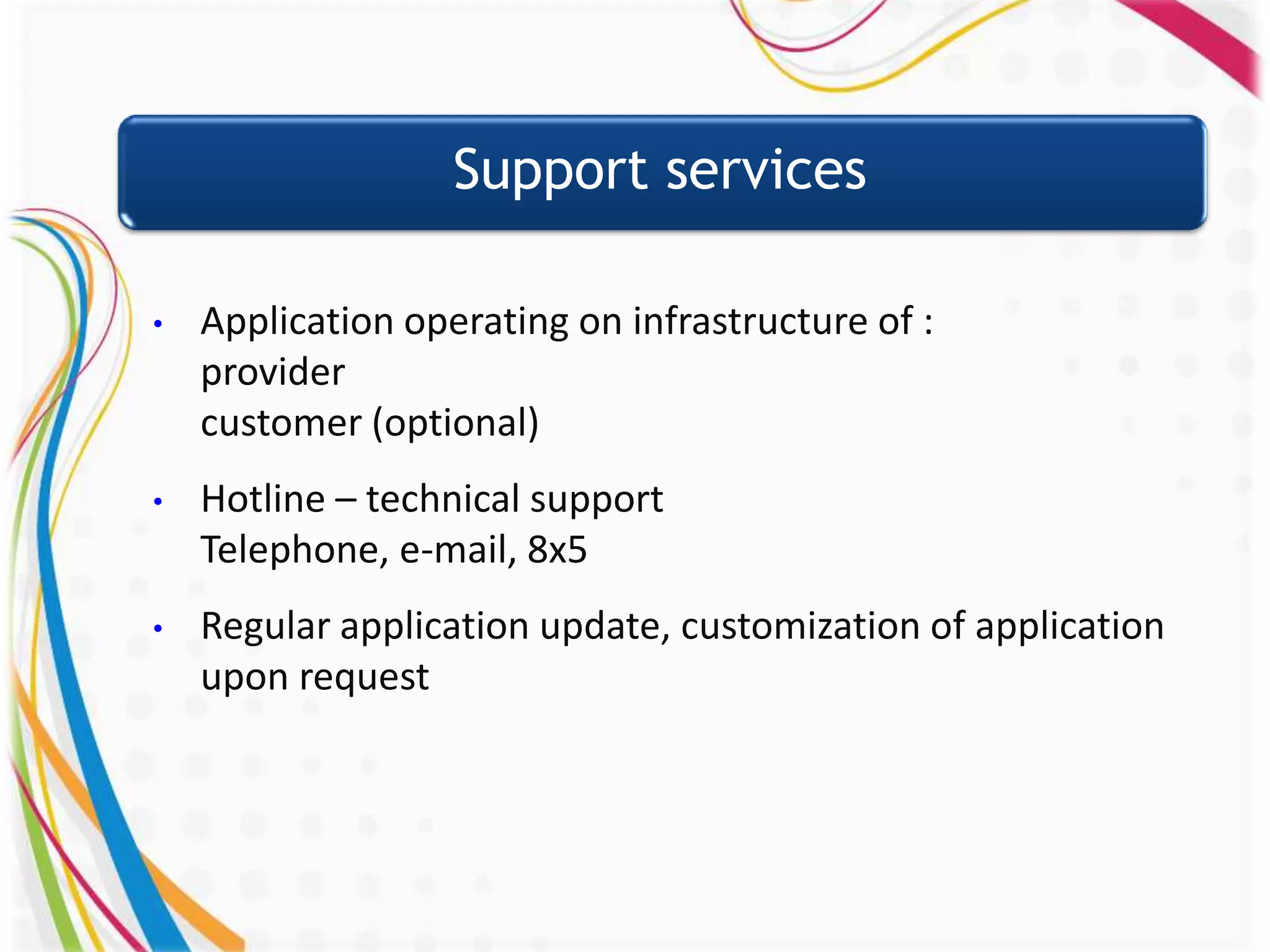 Support services

•   Application operating on infrastructure of :
    provider
    customer (optional)
•   Hotline – technical support
    Telephone, e-mail, 8x5
•   Regular application update, customization of application
    upon request
 