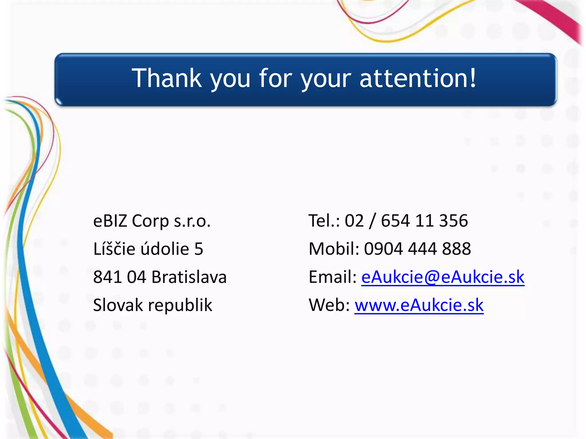 Thank you for your attention!




eBIZ Corp s.r.o.    Tel.: 02 / 654 11 356
Líščie údolie 5     Mobil: 0904 444 888
841 04 Bratislava   Email: eAukcie@eAukcie.sk
Slovak republik     Web: www.eAukcie.sk
 