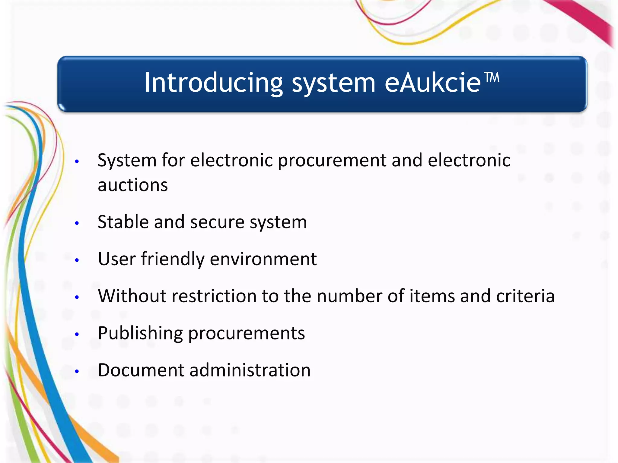 Introducing system eAukcie™

•   System for electronic procurement and electronic
    auctions
•   Stable and secure system
•   User friendly environment
•   Without restriction to the number of items and criteria
•   Publishing procurements
•   Document administration
 