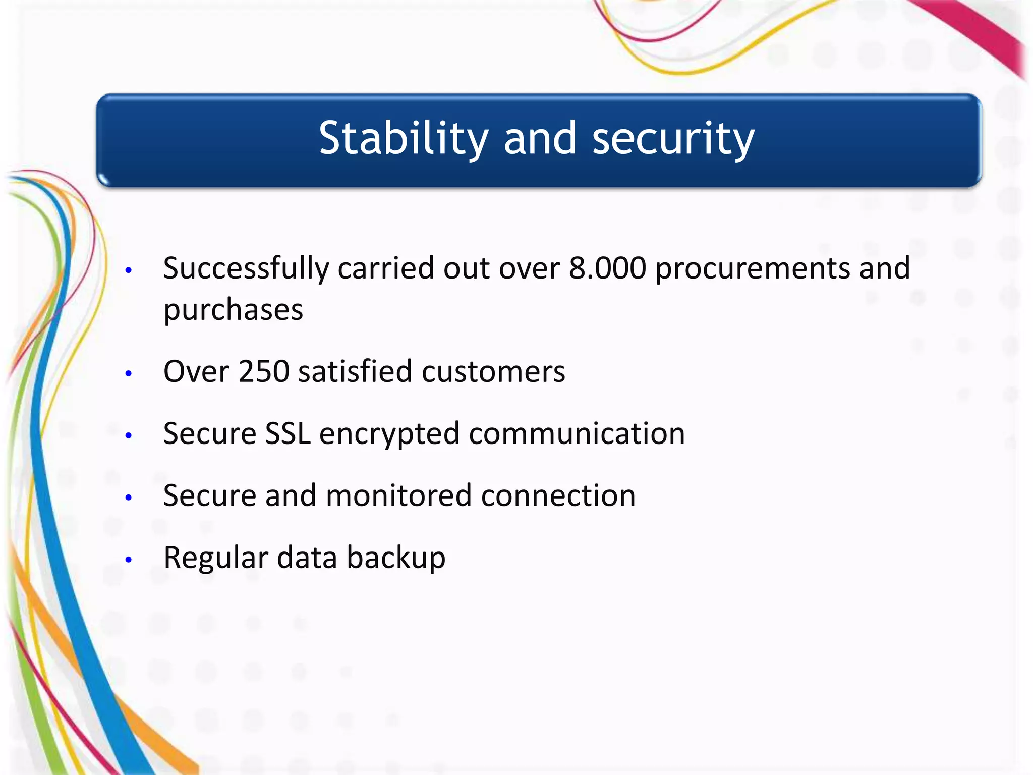 Stability and security

•   Successfully carried out over 8.000 procurements and
    purchases
•   Over 250 satisfied customers
•   Secure SSL encrypted communication
•   Secure and monitored connection
•   Regular data backup
 