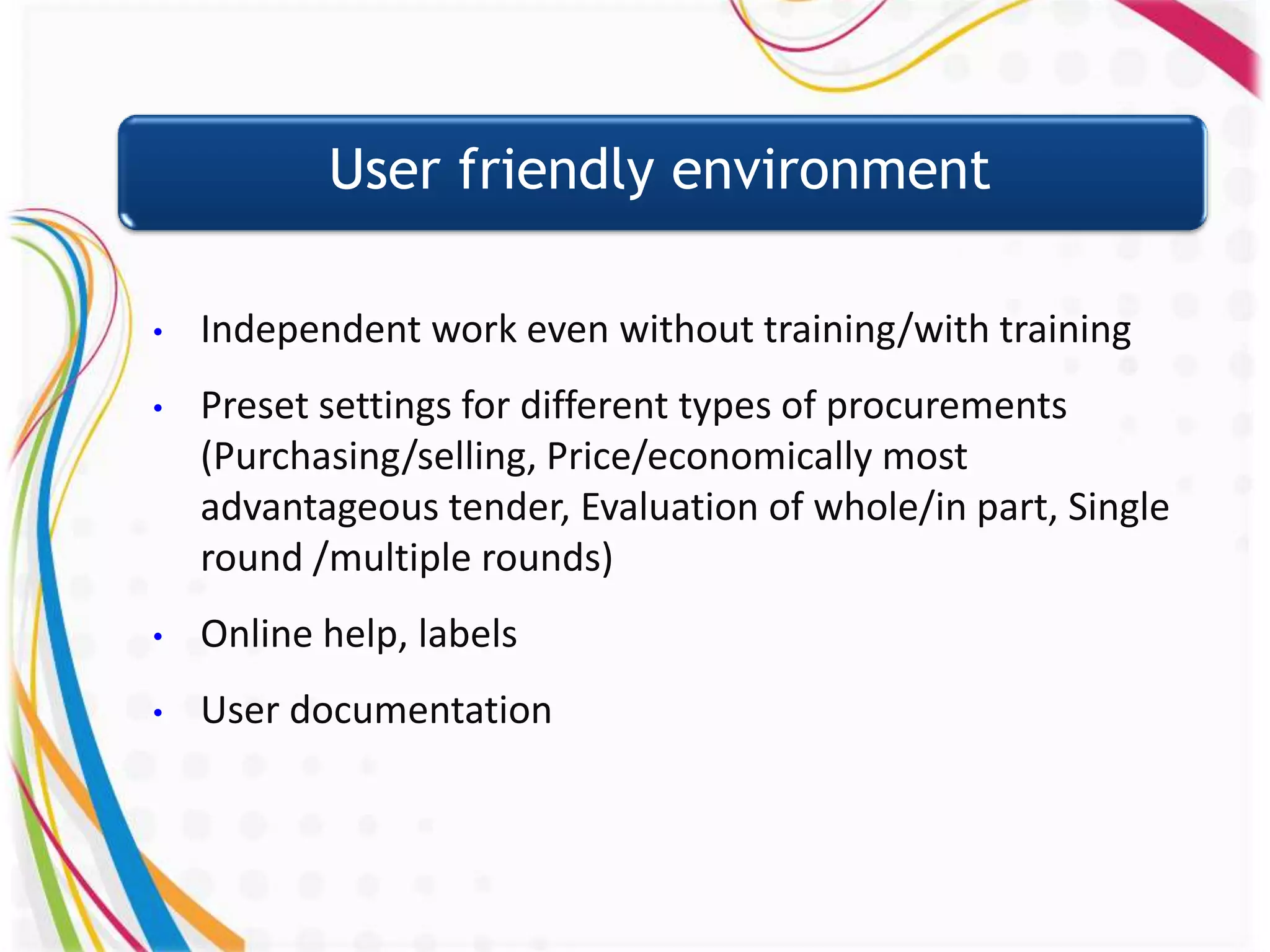 User friendly environment

•   Independent work even without training/with training
•   Preset settings for different types of procurements
    (Purchasing/selling, Price/economically most
    advantageous tender, Evaluation of whole/in part, Single
    round /multiple rounds)
•   Online help, labels
•   User documentation
 