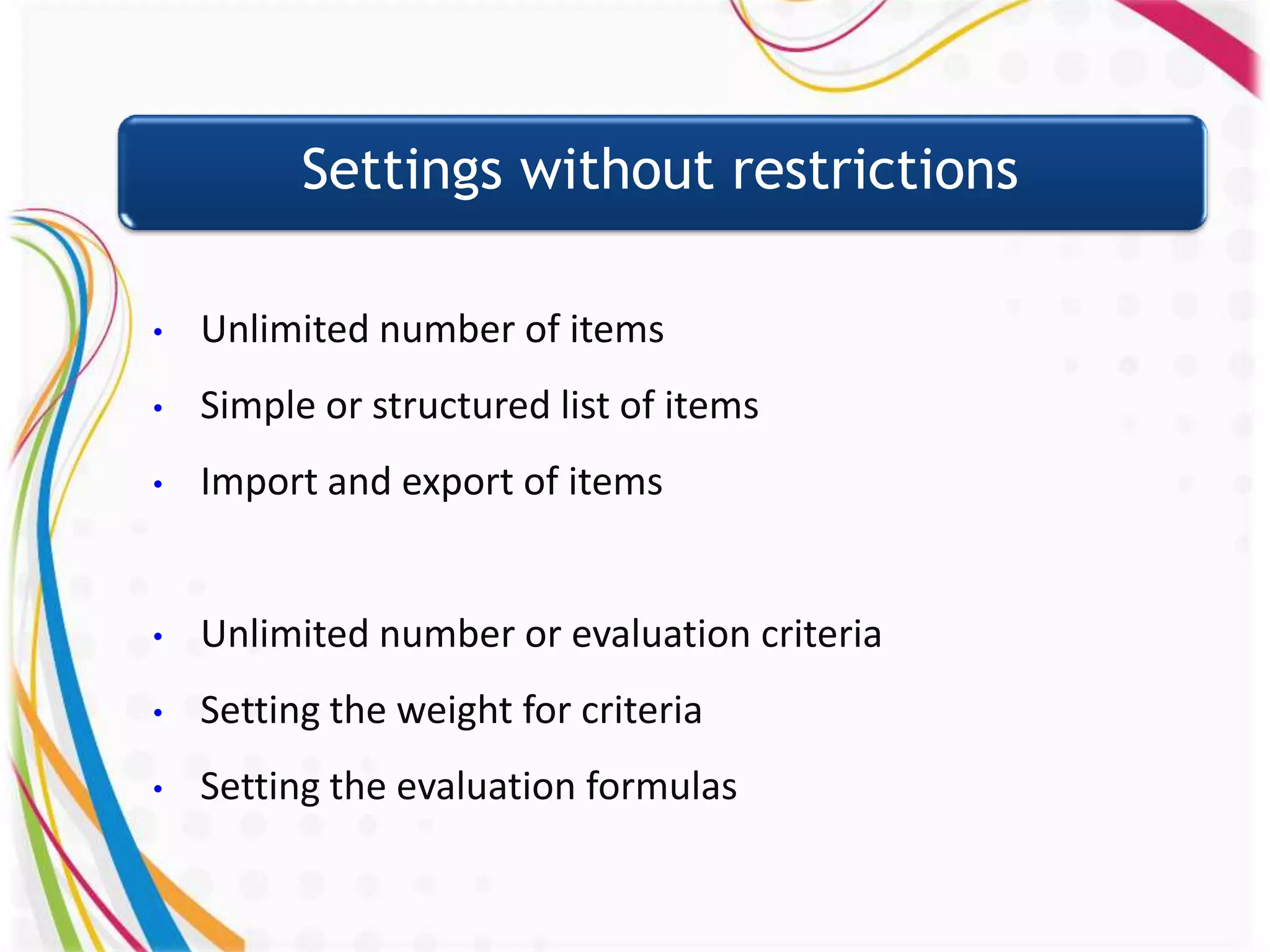 Settings without restrictions

•   Unlimited number of items
•   Simple or structured list of items
•   Import and export of items


•   Unlimited number or evaluation criteria
•   Setting the weight for criteria
•   Setting the evaluation formulas
 