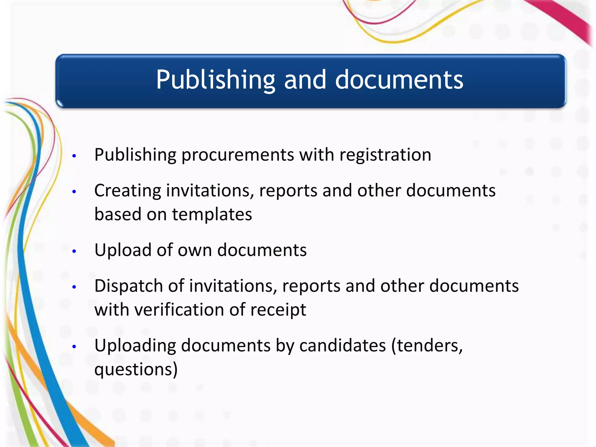 Publishing and documents

•   Publishing procurements with registration
•   Creating invitations, reports and other documents
    based on templates
•   Upload of own documents
•   Dispatch of invitations, reports and other documents
    with verification of receipt
•   Uploading documents by candidates (tenders,
    questions)
 