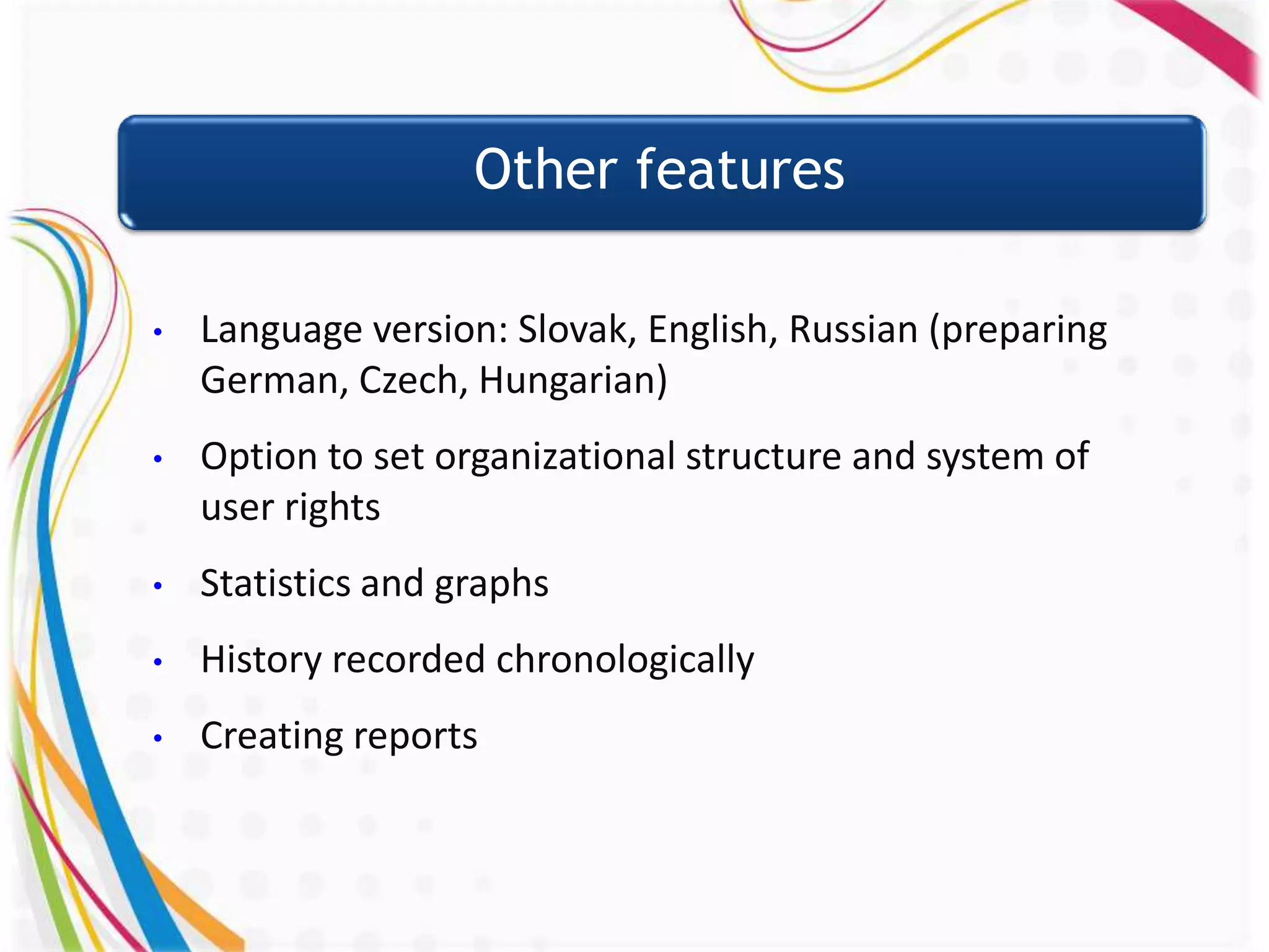 Other features

•   Language version: Slovak, English, Russian (preparing
    German, Czech, Hungarian)
•   Option to set organizational structure and system of
    user rights
•   Statistics and graphs
•   History recorded chronologically
•   Creating reports
 