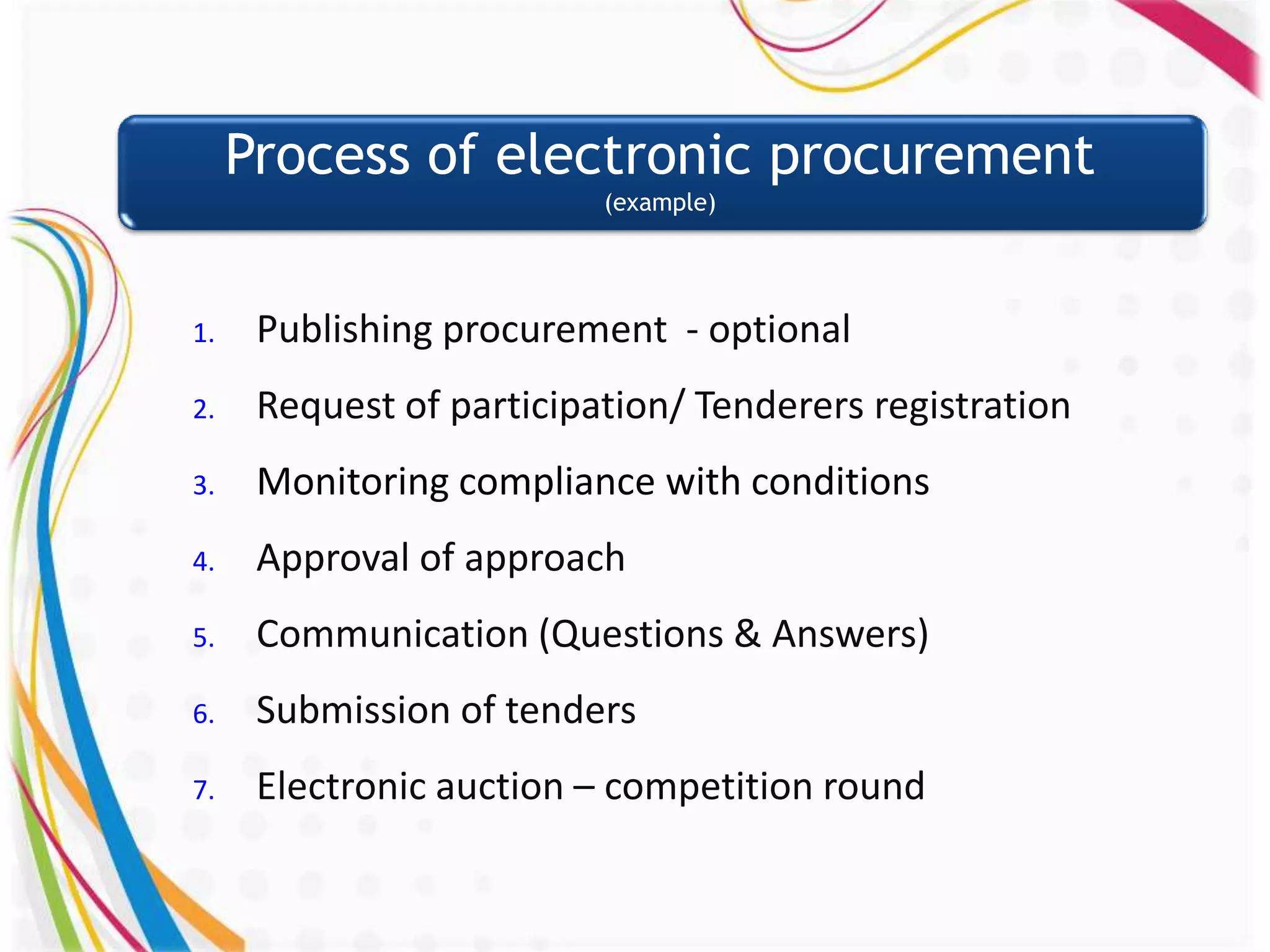 Process of electronic procurement
                          (example)




1.    Publishing procurement - optional
2.    Request of participation/ Tenderers registration
3.    Monitoring compliance with conditions
4.    Approval of approach
5.    Communication (Questions & Answers)
6.    Submission of tenders
7.    Electronic auction – competition round
 