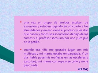  una vez un grupo de amigos estaban de
excursión y estaban jugando en un cuarto a los
almuédanos y en eso viene el profesor y les dijo
que hacen y todos se escondieron debajo de las
camas y el profesor saco uno por uno y les jalo
de la patilla.
 cuando era niña me gustaba jugar con mis
muñecas y mi mama estaba embarazada. Y un
día había puse mis muñecas en las escaleras y
justo bojo mi mama con ropa y se callo y no le
paso nada.
(ELVA)
 