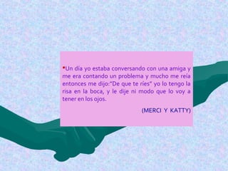 Un día yo estaba conversando con una amiga y
me era contando un problema y mucho me reía
entonces me dijo:”De que te ríes” yo lo tengo la
risa en la boca, y le dije ni modo que lo voy a
tener en los ojos.
(MERCI Y KATTY)
 