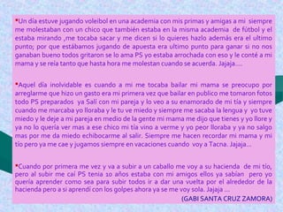 Un día estuve jugando voleibol en una academia con mis primas y amigas a mi siempre
me molestaban con un chico que también estaba en la misma academia de fútbol y el
estaba mirando ,me tocaba sacar y me dicen si lo quieres hazlo además era el ultimo
punto; por que estábamos jugando de apuesta era ultimo punto para ganar si no nos
ganaban bueno todos gritaron se lo ama PS yo estaba arrochada con eso y le conté a mi
mama y se reía tanto que hasta hora me molestan cuando se acuerda. Jajaja….
Aquel día inolvidable es cuando a mi me tocaba bailar mi mama se preocupo por
arreglarme que hizo un gasto era mi primera vez que bailar en publico me tomaron fotos
todo PS preparados ya Salí con mi pareja y lo veo a su enamorado de mi tía y siempre
cuando me marcaba yo lloraba y le tu ve miedo y siempre me sacaba la lengua y yo tuve
miedo y le deje a mi pareja en medio de la gente mi mama me dijo que tienes y yo llore y
ya no lo quería ver mas a ese chico mi tía vino a verme y yo peor lloraba y ya no salgo
mas por me da miedo echibocarme al salir. Siempre me hacen recordar mi mama y mi
tío pero ya me cae y jugamos siempre en vacaciones cuando voy a Tacna. Jajaja…
Cuando por primera me vez y va a subir a un caballo me voy a su hacienda de mi tío,
pero al subir me caí PS tenia 10 años estaba con mi amigos ellos ya sabían pero yo
quería aprender como sea para subir todos ir a dar una vuelta por el alrededor de la
hacienda pero a si aprendí con los golpes ahora ya se me voy sola. Jajaja ...
(GABI SANTA CRUZ ZAMORA)
 