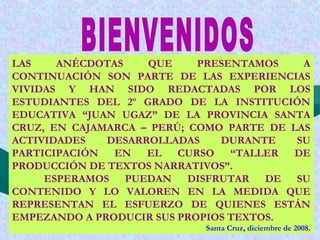 LAS ANÉCDOTAS QUE PRESENTAMOS A
CONTINUACIÓN SON PARTE DE LAS EXPERIENCIAS
VIVIDAS Y HAN SIDO REDACTADAS POR LOS
ESTUDIANTES DEL 2º GRADO DE LA INSTITUCIÓN
EDUCATIVA “JUAN UGAZ” DE LA PROVINCIA SANTA
CRUZ, EN CAJAMARCA – PERÚ; COMO PARTE DE LAS
ACTIVIDADES DESARROLLADAS DURANTE SU
PARTICIPACIÓN EN EL CURSO “TALLER DE
PRODUCCIÓN DE TEXTOS NARRATIVOS”.
ESPERAMOS PUEDAN DISFRUTAR DE SU
CONTENIDO Y LO VALOREN EN LA MEDIDA QUE
REPRESENTAN EL ESFUERZO DE QUIENES ESTÁN
EMPEZANDO A PRODUCIR SUS PROPIOS TEXTOS.
Santa Cruz, diciembre de 2008.
 