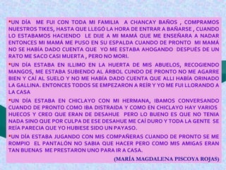 UN DÍA ME FUI CON TODA MI FAMILIA A CHANCAY BAÑOS , COMPRAMOS
NUESTROS TIKES, HASTA QUE LLEGÓ LA HORA DE ENTRAR A BAÑARSE , CUANDO
LO ESTABAMOS HACIENDO LE DIJE A MI MAMÁ QUE ME ENSEÑARA A NADAR
ENTONCES MI MAMÁ ME PUSO EN SU ESPALDA CUANDO DE PRONTO MI MAMÁ
NO SE HABÍA DADO CUENTA QUE YO ME ESTABA AHOGANDO DESPUÉS DE UN
RATO ME SACO CASI MUERTA , PERO NO MORI.
UN DÍA ESTABA EN ILLIMO EN LA HUERTA DE MIS ABUELOS, RECOGIENDO
MANGOS, ME ESTABA SUBIENDO AL ÁRBOL CUNDO DE PRONTO NO ME AGARRE
BIEN Y CAÍ AL SUELO Y NO ME HABÍA DADO CUENTA QUE ALLI HABÍA ORINADO
LA GALLINA. ENTONCES TODOS SE EMPEZARON A REÍR Y YO ME FUI LLORANDO A
LA CASA
UN DÍA ESTABA EN CHICLAYO CON MI HERMANA, IBAMOS CONVERSANDO
CUANDO DE PRONTO COMO IBA DISTRAIDA Y COMO EN CHICLAYO HAY VARIOS
HUECOS Y CREO QUE ERAN DE DESAHUE PERO LO BUENO ES QUE NO TENIA
NADA SINO QUE POR CULPA DE ESE DESAHUE ME CAÍ DURO Y TODA LA GENTE SE
REÍA PARECIA QUE YO HUBIESE SIDO UN PAYASO.
UN DÍA ESTABA JUGANDO CON MIS COMPAÑERAS CUANDO DE PRONTO SE ME
ROMPIO EL PANTALÓN NO SABIA QUE HACER PERO COMO MIS AMIGAS ERAN
TAN BUENAS ME PRESTARON UNO PARA IR A CASA.
(MARÍA MAGDALENA PISCOYA ROJAS)
 