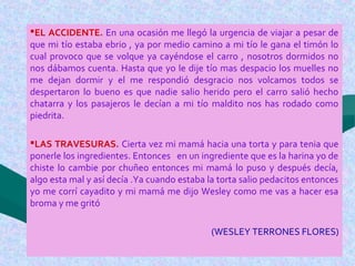 EL ACCIDENTE. En una ocasión me llegó la urgencia de viajar a pesar de
que mi tío estaba ebrio , ya por medio camino a mi tío le gana el timón lo
cual provoco que se volque ya cayéndose el carro , nosotros dormidos no
nos dábamos cuenta. Hasta que yo le dije tío mas despacio los muelles no
me dejan dormir y el me respondió desgracio nos volcamos todos se
despertaron lo bueno es que nadie salio herido pero el carro salió hecho
chatarra y los pasajeros le decían a mi tío maldito nos has rodado como
piedrita.
LAS TRAVESURAS. Cierta vez mi mamá hacia una torta y para tenia que
ponerle los ingredientes. Entonces en un ingrediente que es la harina yo de
chiste lo cambie por chuñeo entonces mi mamá lo puso y después decía,
algo esta mal y así decía .Ya cuando estaba la torta salio pedacitos entonces
yo me corrí cayadito y mi mamá me dijo Wesley como me vas a hacer esa
broma y me gritó
(WESLEY TERRONES FLORES)
 