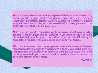Esto sucedió cuando mis padres viajaron a Chiclayo y me quede solo,
pensé un rato y luego decidí que quería comer algo y me propuse
hacer algo, pollo frito. Estaba haciendo cuando me llamaron y el pollo
se quedo cocinando , luego de un rato decidí ir a ver, y estaba todo
quemado, derretido u olía feo. Jajaja…
Esto sucedió cuando mis padres me llevaron a mi abuelita a visitarla y
en eso había un poso que se bañaban y yo quise ver que si había
pececillos en lo que fui y de un resbalón me cai dentro del poso y mi
ropa estaba mojada y mis padres se morían de la risa. Jajaja…
Esto sucedió cuando yo con mis padres fuimos de viaje y estábamos
regresando del viaje cuando mi perrita no estaba y yo lloraba para que
regresáramos a la ciudad pues nosotros pensábamos que ya se había
perdido, cuando llegamos a la ciudad la perrita estaba sentada en la
carretera esperándonos. Jajaja…
(YANMIR)
 