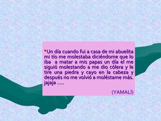 Un día cuando fui a casa de mi abuelitaUn día cuando fui a casa de mi abuelita
mi tío me molestaba diciéndome que lomi tío me molestaba diciéndome que lo
iba a matar a mis papas un día el meiba a matar a mis papas un día el me
siguió molestando a me dio cólera y lesiguió molestando a me dio cólera y le
tire una piedra y cayo en la cabeza ytire una piedra y cayo en la cabeza y
después no me volvió a moléstame más.después no me volvió a moléstame más.
jajaja …..jajaja …..
(YAMALÍ)
 