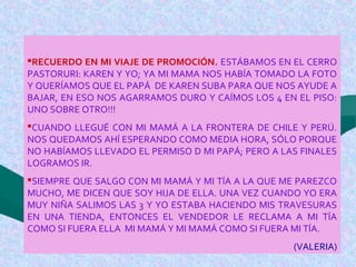 RECUERDO EN MI VIAJE DE PROMOCIÓN. ESTÁBAMOS EN EL CERRO
PASTORURI: KAREN Y YO; YA MI MAMA NOS HABÍA TOMADO LA FOTO
Y QUERÍAMOS QUE EL PAPÁ DE KAREN SUBA PARA QUE NOS AYUDE A
BAJAR, EN ESO NOS AGARRAMOS DURO Y CAÍMOS LOS 4 EN EL PISO:
UNO SOBRE OTRO!!!
CUANDO LLEGUÉ CON MI MAMÁ A LA FRONTERA DE CHILE Y PERÚ.
NOS QUEDAMOS AHÍ ESPERANDO COMO MEDIA HORA, SÓLO PORQUE
NO HABÍAMOS LLEVADO EL PERMISO D MI PAPÁ; PERO A LAS FINALES
LOGRAMOS IR.
SIEMPRE QUE SALGO CON MI MAMÁ Y MI TÍA A LA QUE ME PAREZCO
MUCHO, ME DICEN QUE SOY HIJA DE ELLA. UNA VEZ CUANDO YO ERA
MUY NIÑA SALIMOS LAS 3 Y YO ESTABA HACIENDO MIS TRAVESURAS
EN UNA TIENDA, ENTONCES EL VENDEDOR LE RECLAMA A MI TÍA
COMO SI FUERA ELLA MI MAMÁ Y MI MAMÁ COMO SI FUERA MI TÍA.
(VALERIA)
 