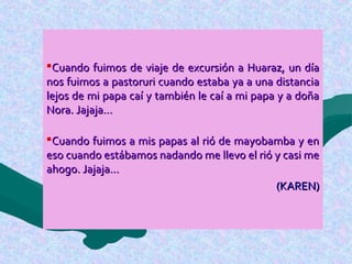 Cuando fuimos de viaje de excursión a Huaraz, un díaCuando fuimos de viaje de excursión a Huaraz, un día
nos fuimos a pastoruri cuando estaba ya a una distancianos fuimos a pastoruri cuando estaba ya a una distancia
lejos de mi papa caí y también le caí a mi papa y a doñalejos de mi papa caí y también le caí a mi papa y a doña
Nora. Jajaja…Nora. Jajaja…
Cuando fuimos a mis papas al rió de mayobamba y enCuando fuimos a mis papas al rió de mayobamba y en
eso cuando estábamos nadando me llevo el rió y casi meeso cuando estábamos nadando me llevo el rió y casi me
ahogo. Jajaja…ahogo. Jajaja…
(KAREN)(KAREN)
 