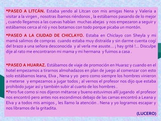 PASEO A LITCÁN. Estaba yendo al Litcan con mis amigas Nena y Valeria a
visitar a la virgen , nosotras íbamos riéndonos , la estábamos pasando de lo mejor
, cuando llegamos a las cuevas habían muchas abejas y nos empezaron a seguir y
estábamos cerca al rió y nos botamos con todo porque picaba un montón.
PASEO A LA CIUDAD DE CHICLAYO. Estaba en Chiclayo con Sheyla y mi
mamá salimos de compras cuando estaba muy distraída y sin darme cuenta cogí
del brazo a una señora desconocida y al verla me asuste… ¡ hay grité !... Disculpe
dije al rato me encontraron mi mama y mi hermana y fuimos a casa .
PASEO A HUARAZ. Estábamos de viaje de promoción en Huaraz y cuando en el
hotel empezamos a tirarnos almohadazos en plan de juego al comenzar con esto
solo estábamos leana, Elva , Nena y yo pero como siempre los hombres vinieron
a meterse y empezamos a jugar todos ; al vernos el profesor nos dijo que estaba
prohibido jugar así y también subir al cuarto de los hombres .
Pero fue como si nos dijeron métanse y bueno estuvimos allí jugando el profesor
nos encontró pero antes nos escondimos debajo de las camas encontró a Leana y
Elva y a todos mis amigos , les llamo la atención . Nena y yo logramos escapar y
nos libramos de la gritadita.
(LUCERO)
 