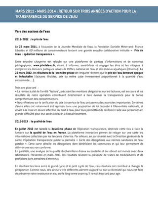 Vers des assises de l’eau
2011- 2012 : le prix de l’eau
Le 22 mars 2011, à l’occasion de la Journée Mondiale de l’eau, la Fondation Danielle Mitterrand- France
Libertés et 60 millions de consommateurs lancent une grande enquête collaborative intitulée «  Prix de
l’eau : opération transparence ».
Cette enquête citoyenne est relayée sur une plateforme de partage d’informations et de contenus
pédagogiques, www.prixdeleau.fr, visant à informer, sensibiliser et engager les élus et les citoyens à
compléter les données publiques issues de l’Oﬃce national de l’eau et des milieux aquatiques (Onema). Le
22 mars 2012, les résultats de la première phase de l’enquête révèlent que le prix de l’eau demeure opaque
et inéquitable (factures illisibles, prix du mètre cube inversement proportionnel à la quantité d’eau
consommée…).
Trois ans plus tard :
• La remise à plat de l’arrêté “facture”, précisant les mentions obligatoires sur les factures, est en cours et les
résultats de notre opération contribuent directement à faire évoluer la transparence pour la bonne
compréhension des consommateurs.
• Nos réﬂexions sur la tariﬁcation du prix du service de l’eau ont permis des avancées importantes. Certaines
d’entre elles ont notamment été reprises dans une proposition de loi déposée à l’Assemblée nationale, et
visant à la mise en œuvre eﬀective du droit à l’eau pour tous permettant de renforcer l’aide aux personnes en
grande diﬃculté pour leur accès à l’eau et à l’assainissement.
2012-2013 : la qualité de l’eau
En juillet 2012 est lancée la deuxième phase de l’Opération transparence, destinée cette fois à faire la
lumière sur la qualité de l’eau en France. La plateforme interactive permet de relayer sur une carte les
informations collectées par les lanceurs d’alertes. Par ailleurs, en partenariat avec la Direction générale de la
santé, l’Opération Transparence publie la première « Carte des dérogations aux normes sanitaires de l’eau
potable ». Cette carte détaille les dérogations dont bénéﬁcient les communes et qui leur permettent de
délivrer une eau non conforme.
En parallèle, une analyse de la qualité d'échantillons d'eaux en bouteille et du robinet est menée avec deux
laboratoires. Présentés en mars 2013, les résultats révèlent la présence de traces de médicaments et de
pesticides dans certaines d'entre eux.
En clariﬁant les liens entre le grand cycle et le petit cycle de l’eau, ces résultats ont contribué à changer la
perspective. Comme nous, des acteurs très diﬀérents alertent aujourd’hui sur la nécessité qui nous est faite
de préserver notre ressource en eau sur le long terme avant qu’il ne soit trop tard pour agir.
MARS 2011 - MARS 2014 : RETOUR SUR TROIS ANNÉES D’ACTION POUR LA
TRANSPARENCE DU SERVICE DE L’EAU
 