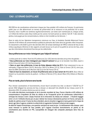 Communiqué de presse, 20 mars 2014
850 000 km de canalisations acheminent chaque jour l’eau potable à 65 millions de Français. Ce patrimoine
public joue un rôle déterminant en termes de préservation de la ressource et de protection de la santé
humaine, mais il souﬀre de nombreux dysfonctionnements. Les fuites sont nombreuses et, chaque année,
1,3 milliard de mètres cubes d’eau traités par les usines n’arrivent jamais au robinet. Soit 20 % des volumes
perdus, mais payés par les consommateurs, même si c’est invisible sur les factures !
Dans le cadre de leur Opération transparence commune sur l’eau, la fondation Danielle Mitterrand France
Libertés et 60 millions de consommateurs publient le palmarès des fuites dans les grandes villes françaises.
Ce classement a été établi à partir des données 2011 de la base statistique de l’Oﬃce national de l’eau et des
milieux aquatiques (Onema) et des rapports annuels locaux sur le prix et la qualité du service de l’eau, ainsi
que des informations directement fournies par les collectivités.
Deux préfectures sur trois n’atteignent pas l’objectif national
Le bilan parle de lui-même. Parmi les 97 préfectures (sur 101) dont les données ont pu être récupérées :
• Deux préfectures sur trois n’atteignent pas l’objectif national ﬁxé par la loi Grenelle II de 2010, visant à
limiter le taux de fuites à 15 % de l’eau produite.
• Dans un quart des préfectures, le taux de fuites dépasse même les 25 %. C’est notamment le cas, en
métropole, à Digne-les-Bains (54 %), Bar-le-Duc (48 %) ou Nîmes (37 %), Tulle ou Evreux (36 %), ainsi que,
dans les DOM, Saint-Denis-de-la-Réunion (46 %) ou Fort-de-France (41 %).
• Dans le haut du classement, on trouve 33 préfectures avec un taux variant de 4 % à 15 %. Deux villes se
hissent sur la première marche du podium : Le Mans et Rennes (4 %), devant Blois (5%), Orléans et Moulins
(7%).
Plus on tarde, plus la facture sera lourde
Pour rénover canalisations et branchements, encore faut-il connaître leur état. Le décret n° 2012-97 du 27
janvier 2012 obligeait les services de l’eau à dresser un descriptif très détaillé de leur réseau avant le 31
décembre 2013. Or nombre d’entre eux sont en retard.
À la veille des élections municipales et de la journée mondiale de l’eau, France Libertés et 60 millions de
consommateurs s’inquiètent de l’état du réseau et de l’incapacité qu’ont de nombreuses collectivités à
anticiper les travaux à venir. L’enjeu ﬁnancier de la rénovation du réseau est colossal : il faudrait engager
entre 1,5 et 2 milliards d’euros par an pour réaliser les travaux nécessaires partout en France, soit plus du
double du rythme actuel. Et plus les élus attendent, plus la situation s’aggrave et plus grand est le risque de
devoir agir dans l’urgence, endetter la collectivité et augmenter fortement la facture des usagers.
Au-delà de l’aspect économique, une question sanitaire est aussi en jeu : le vieillissement des réseaux peut
aussi menacer la qualité de l’eau potable, qu’il s’agisse d’anciens branchements en plomb ou de
canalisations plus récentes en PVC, susceptibles de relarguer des composés plastiques dans l’eau du
robinet.
EAU : LE GRAND GASPILLAGE
 