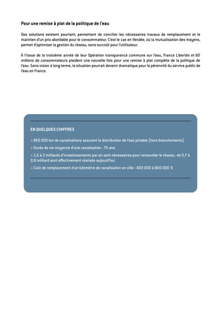 Pour une remise à plat de la politique de l’eau
Des solutions existent pourtant, permettant de concilier les nécessaires travaux de remplacement et le
maintien d’un prix abordable pour le consommateur. C’est le cas en Vendée, où la mutualisation des moyens,
permet d’optimiser la gestion du réseau, sans surcoût pour l’utilisateur.
À l’issue de la troisième année de leur Opération transparence commune sur l’eau, France Libertés et 60
millions de consommateurs plaident une nouvelle fois pour une remise à plat complète de la politique de
l’eau. Sans vision à long terme, la situation pourrait devenir dramatique pour la pérennité du service public de
l’eau en France.
EN QUELQUES CHIFFRES
> 850 000 km de canalisations assurent la distribution de l’eau potable (hors branchements).
> Durée de vie moyenne d’une canalisation : 75 ans.
> 1,5 à 2 milliards d’investissements par an sont nécessaires pour renouveler le réseau; de 0,7 à
0,8 milliard sont eﬀectivement réalisés aujourd’hui.
> Coût de remplacement d’un kilomètre de canalisation en ville : 400 000 à 800 000 €
 