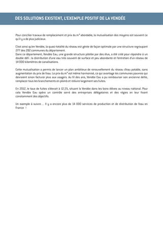 Pour concilier travaux de remplacement et prix du m³ abordable, la mutualisation des moyens est souvent ce
qu’il y a de plus judicieux.
C’est ainsi qu’en Vendée, la quasi-totalité du réseau est gérée de façon optimale par une structure regroupant
277 des 282 communes du département.
Dans ce département, Vendée Eau, une grande structure pilotée par des élus, a été créé pour répondre à un
double déﬁ : la distribution d’une eau très souvent de surface et peu abondante et l’entretien d’un réseau de
14 000 kilomètres de canalisations.
Cette mutualisation a permis de lancer un plan ambitieux de renouvellement du réseau d’eau potable, sans
augmentation du prix de l’eau. Le prix du m³ est même harmonisé, ce qui avantage les communes pauvres qui
devraient sinon facturer plus aux usagers. Au ﬁl des ans, Vendée Eau a pu rembourser son ancienne dette,
remplacer tous les branchements en plomb et réduire largement ses fuites.
En 2012, le taux de fuites s’élevait à 12,5%, situant la Vendée dans les bons élèves au niveau national. Pour
cela Vendée Eau opère un contrôle serré des entreprises délégataires et des régies en leur ﬁxant
constamment des objectifs.
Un exemple à suivre… Il y a encore plus de 14 000 services de production et de distribution de l’eau en
France !
Contacts presse
DES SOLUTIONS EXISTENT, L’EXEMPLE POSITIF DE LA VENDÉE
 