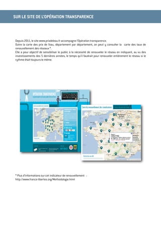 Depuis 2011, le site www.prixdeleau.fr accompagne l’Opération transparence.
Outre la carte des prix de l’eau, département par département, on peut y consulter la carte des taux de
renouvellement des réseaux *.
Elle a pour objectif de sensibiliser le public à la nécessité de renouveler le réseau en indiquant, au vu des
investissements des 5 dernières années, le temps qu’il faudrait pour renouveler entièrement le réseau si le
rythme était toujours le même.
* Plus d’informations sur cet indicateur de renouvellement :
http://www.france-libertes.org/Methodologie.html
SUR LE SITE DE L’OPÉRATION TRANSPARENCE
 