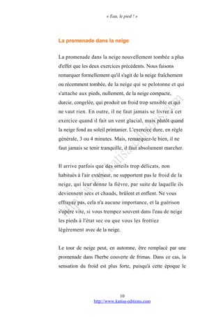 « Eau, le pied ! »
La promenade dans la neige
La promenade dans la neige nouvellement tombée a plus
d'effet que les deux exercices précédents. Nous faisons
remarquer formellement qu'il s'agit de la neige fraîchement
ou récemment tombée, de la neige qui se pelotonne et qui
s'attache aux pieds, nullement, de la neige compacte,
durcie, congelée, qui produit un froid trop sensible et qui
ne vaut rien. En outre, il ne faut jamais se livrer à cet
exercice quand il fait un vent glacial, mais plutôt quand
la neige fond au soleil printanier. L'exercice dure, en règle
générale, 3 ou 4 minutes. Mais, remarquez-le bien, il ne
faut jamais se tenir tranquille, il faut absolument marcher.
Il arrive parfois que des orteils trop délicats, non
habitués à l'air extérieur, ne supportent pas le froid de la
neige, qui leur donne la fièvre, par suite de laquelle ils
deviennent secs et chauds, brûlent et enflent. Ne vous
effrayez pas, cela n'a aucune importance, et la guérison
s'opère vite, si vous trempez souvent dans l'eau de neige
les pieds à l'état sec ou que vous les frottiez
légèrement avec de la neige.
Le tour de neige peut, en automne, être remplacé par une
promenade dans l'herbe couverte de frimas. Dans ce cas, la
sensation du froid est plus forte, puisqu'à cette époque le
http://www.katisa-editions.com
10
 