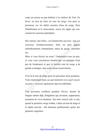 « Eau, le pied ! »
corps est encore un peu habitué à la chaleur de l'été. En
hiver, au lieu de faire un tour de neige, l'on peut se
promener sur les dalles arrosées d'eau de neige. Pour
l'habillement et le mouvement, suivez les règles qui con-
cernent les exercices précédents.
Des sottises, des folies - on l'entend dire souvent - que ces
exercices d'endurcissement, dont on peut gagner
refroidissements, rhumatismes, maux de gorge, catarrhes
etc.
Mais si vous faisiez un essai ? Surmontez-vous un peu,
et vous vous convaincrez bientôt que vos préjugés n'ont
pas de fondement et que le terrible tour de neige a de
grands avantages, sans avoir aucun inconvénient.
C'est là le tour de neige pour les personnes bien portantes.
Voici maintenant deux cas qui montrent avec quel succès
on peut y recourir également dans les infirmités.
Une personne souffrait pendant l'hiver, durant de
longues années déjà, d'engelures qui crevaient, suppuraient,
causaient de vives douleurs. Sur mon conseil elle se mit,
quand la première neige tomba, à faire un tour de neige et
le répéta souvent : elle demeura parfaitement quitte des
gênantes engelures.
http://www.katisa-editions.com
11
 