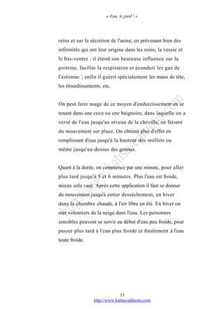 « Eau, le pied ! »
reins et sur la sécrétion de l'urine, en prévenant bien des
infirmités qui ont leur origine dans les reins, la vessie et
le bas-ventre ; il étend son heureuse influence sur la
poitrine, facilite la respiration et éconduit les gaz de
l'estomac ; enfin il guérit spécialement les maux de tête,
les étourdissements, etc.
On peut faire usage de ce moyen d'endurcissement en se
tenant dans une cuve ou une baignoire, dans laquelle on a
versé de l'eau jusqu'au niveau de la cheville, en faisant
du mouvement sur place. On obtient plus d'effet en
remplissant d'eau jusqu'à la hauteur des mollets ou
même jusqu'au-dessus des genoux.
Quant à la durée, on commence par une minute, pour aller
plus tard jusqu'à 5 et 6 minutes. Plus l'eau est froide,
mieux cela vaut. Après cette application il faut se donner
du mouvement jusqu'à entier dessèchement, en hiver
dans la chambre chaude, à l'air libre en été. En hiver on
met volontiers de la neige dans l'eau. Les personnes
sensibles peuvent se servir au début d'eau peu froide, pour
passer plus tard à l'eau plus froide et finalement à l'eau
toute froide.
http://www.katisa-editions.com
13
 